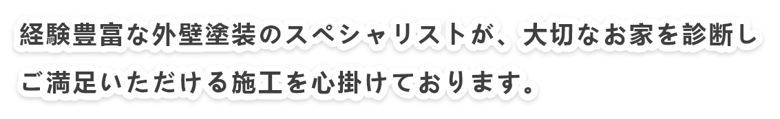 経験豊富な外壁塗装のスペシャリストが、お客様のお家を診断し、ご満足いただける施工を心掛けております。